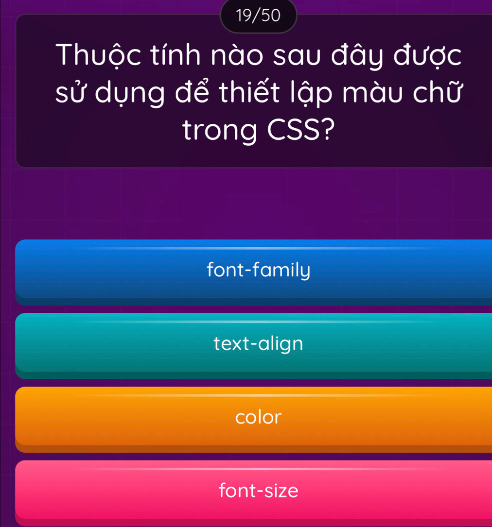 19/50
Thuộc tính nào sau đây được
sử dụng để thiết lập màu chữ
trong CSS?
font-family
text-align
color
font-size