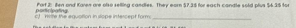 Ben and Karen are also selling candles. They earn $7.25 for each candle sold plus $6.25 for 
participating. 
c) Write the equation in slope intercept form:_