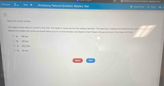 Multiplying Rational Numbers: Mastery Test
Previous Next 0 Multiplying Rational Numbers: Mastery Test Submit Test
3
Select the correct answer.
The height of each story in a hotel is 11 1/2  feet. The height is measured from the ceiling to the floor. The hotel has 2 underground levels that are used is banquer hals
Stephen is a waiter who works two levels below ground. At what elevation are Stephen's feet? Assume the ground level of the hotel is at 0 feet.
A. -46 feet
B. -23 teet
C. 22 1/2 feet
D. 23 feet
Reset Next