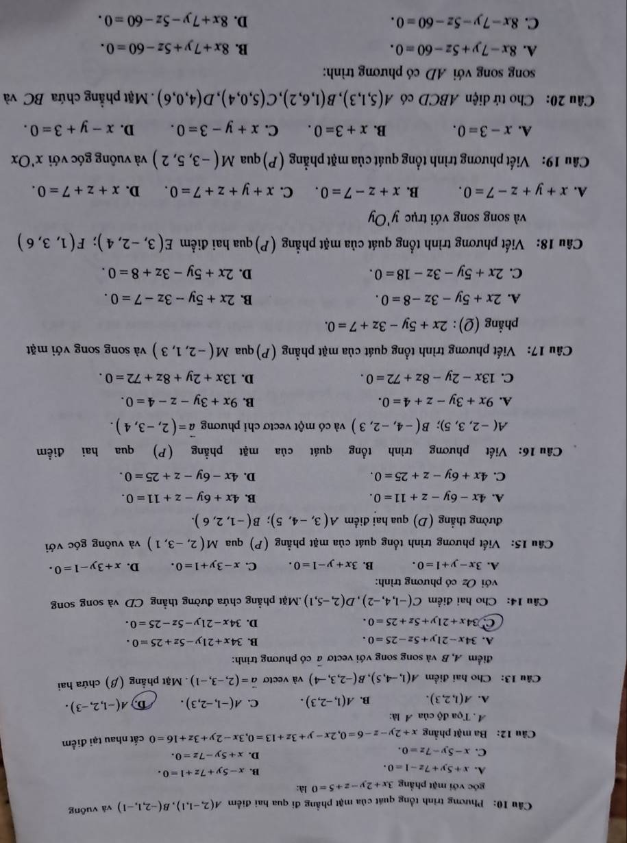 Phương trình tổng quát của mặt phẳng đi qua hai điểm A(2,-1,1),B(-2,1,-1) và vuông
góc với mặt phẳng 3x+2y-z+5=0 là:
A. x+5y+7z-1=0.
B. x-5y+7z+1=0.
C. x-5y-7z=0.
D. x+5y-7z=0.
Câu 12: Ba mặt phẳng x+2y-z-6=0,2x-y+3z+13=0,3x-2y+3z+16=0 cất nhau tại điểm
A . Tọa độ của A là:
A. A(1,2,3). B. A(1,-2,3). C. A(-1,-2,3). D. A(-1,2,-3).
Câu 13: Cho hai điểm A(1,-4,5),B(-2,3,-4) và vectơ vector a=(2,-3,-1) Mặt phẳng (β) chứa hai
điểm A, B và song song với vectơ a có phương trình:
A. 34x-21y+5z-25=0. B. 34x+21y-5z+25=0.
C 34x+21y+5z+25=0.
D. 34x-21y-5z-25=0.
Câu 14: Cho hai điểm C(-1,4,-2),D(2,-5,1) Mặt phẳng chứa đường thẳng CD và song song
với Oz có phương trình:
A. 3x-y+1=0. B. 3x+y-1=0. C. x-3y+1=0. D. x+3y-1=0.
Câu 15: Viết phương trình tổng quát của mặt phẳng (P) qua M(2,-3,1) và vuông góc với
đường thẳng (D) qua hai điểm A(3,-4,5);B(-1,2,6).
A. 4x-6y-z+11=0. B. 4x+6y-z+11=0.
C. 4x+6y-z+25=0. D. 4x-6y-z+25=0.
Câu 16: Viết phương trình tổng quát của mặt phẳng (P) qua hai điểm
A(-2,3,5);B(-4,-2,3) và có một vectơ chi phương vector a=(2,-3,4).
A. 9x+3y-z+4=0. B. 9x+3y-z-4=0.
C. 13x-2y-8z+72=0. D. 13x+2y+8z+72=0.
Câu 17: Viết phương trình tổng quát của mặt phẳng (P) qua M(-2,1,3) và song song với mặt
phẳng (Q): 2x+5y-3z+7=0.
A. 2x+5y-3z-8=0. B. 2x+5y-3z-7=0.
C. 2x+5y-3z-18=0. D. 2x+5y-3z+8=0.
Câu 18: Viết phương trình tổng quát của mặt phẳng (P) qua hai điểm E(3,-2,4);F(1,3,6)
và song song với trục y'Oy
A. x+y+z-7=0. B. x+z-7=0. C. x+y+z+7=0. D. x+z+7=0.
Cầu 19: Viết phương trình tổng quát của mặt phẳng (P) qua M(-3,5,2) và vuông góc với x'Ox
A. x-3=0. B. x+3=0. C. x+y-3=0. D. x-y+3=0.
Câu 20: Cho tứ diện ABCD có A(5,1,3),B(1,6,2),C(5,0,4),D(4,0,6) Mặt phẳng chứa BC và
song song với AD có phương trình:
A. 8x-7y+5z-60=0. B. 8x+7y+5z-60=0.
C. 8x-7y-5z-60=0. D. 8x+7y-5z-60=0.