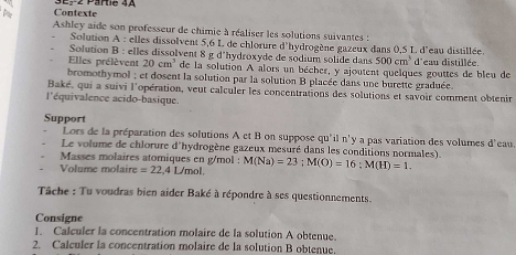 A Contexte E2 Pärtie 4A 
Ashley aide son professeur de chimie à réaliser les solutions suivantes : 
Solution A : elles dissolvent 5,6 L de chlorure d'hydrogène gazeux dans 0,5 L d'eau distillée. 
Solution B : elles dissolvent 8 g d'hydroxyde de sodium solide dans 500cm^3 d 'eau distillée 
Elles prélèvent 20cm^3 de la solution A alors un bécher, y ajoutent quelques gouttes de bleu de 
bromothymol ; et dosent la solution par la solution B placée dans une burette graduée 
Baké, qui a suivi l'opération, veut calculer les concentrations des solutions et savoir comment obtenir 
l'équivalence acido-basique 
Support 
Lors de la préparation des solutions A et B on suppose qu'il n'y a pas variation des volumes d'eau 
Le volume de chlorure d'hydrogène gazeux mesuré dans les conditions normales). 
Masses molaires atomiques en g/mol : 
Volume molaire =22 4 L/mol. M(Na)=23; M(O)=16; M(H)=1. 
Tâche : Tu voudras bien aider Baké à répondre à ses questionnements. 
Consigne 
1. Calculer la concentration molaire de la solution A obtenue. 
2. Calculer la concentration molaire de la solution B obtenue.