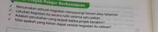 Proyek Pelajar Berkemajuan 
Rencanakan sebuah kegiatan menyayangi hewan atau tanaman 
Lakukan kegiatan itu secara rutin selama satu pekan 
Adakah perubahan yang terjadi ketika projek berakhir? 
Nilai apakah yang kalian dapat setelah kegiatan itu selesai?