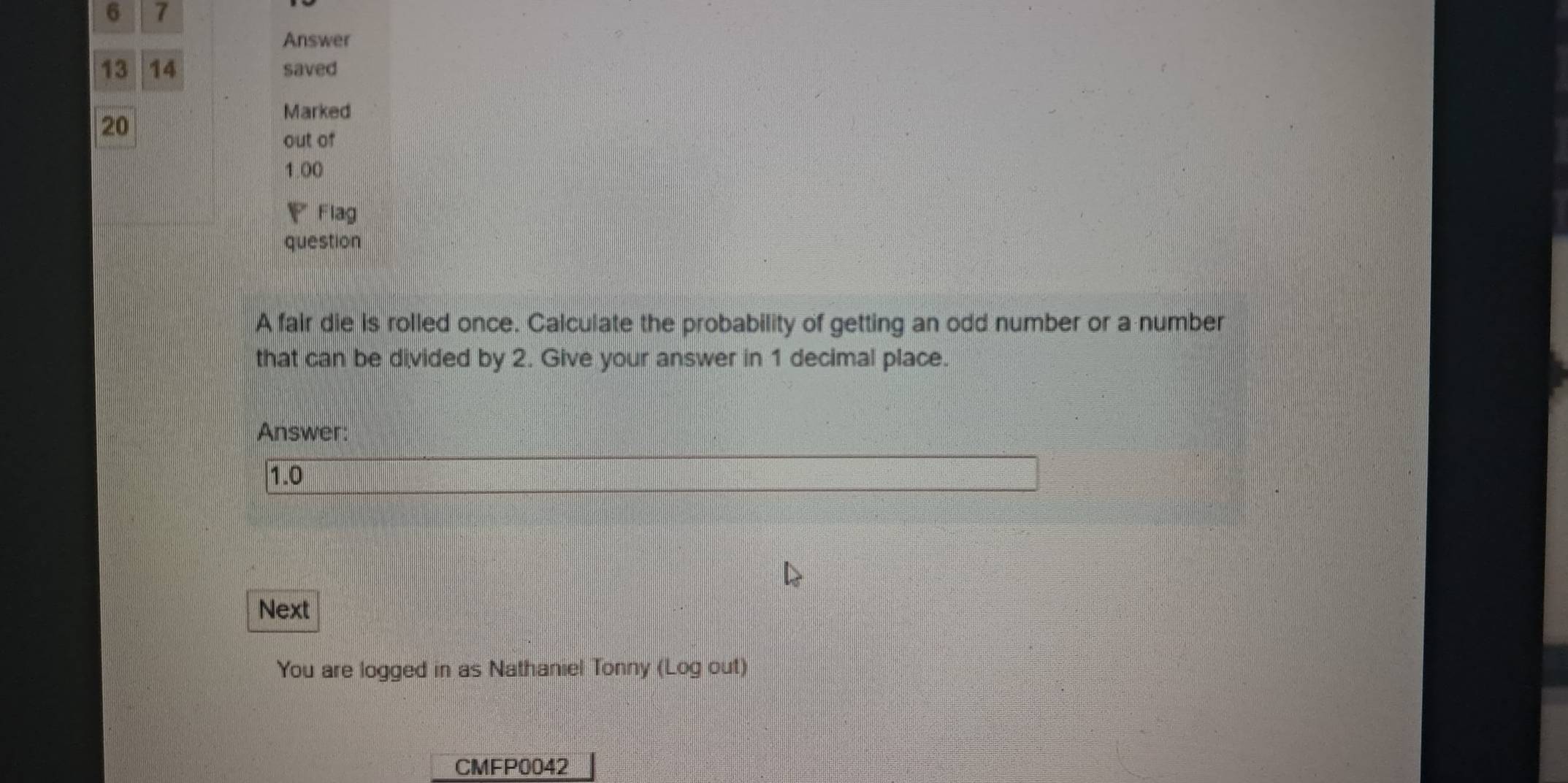 6 7 
Answer 
13 14 saved 
20 
Marked 
out of
1.00
F Flag 
question 
A fair die is rolled once. Calculate the probability of getting an odd number or a number 
that can be divided by 2. Give your answer in 1 decimal place. 
Answer:
1.0
Next 
You are logged in as Nathaniel Tonny (Log out) 
CMFP0042