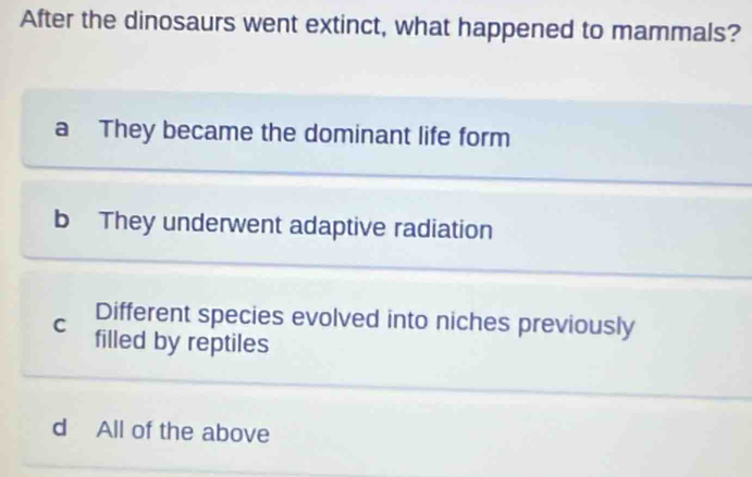 After the dinosaurs went extinct, what happened to mammals?
a They became the dominant life form
b They underwent adaptive radiation
C Different species evolved into niches previously
filled by reptiles
d All of the above