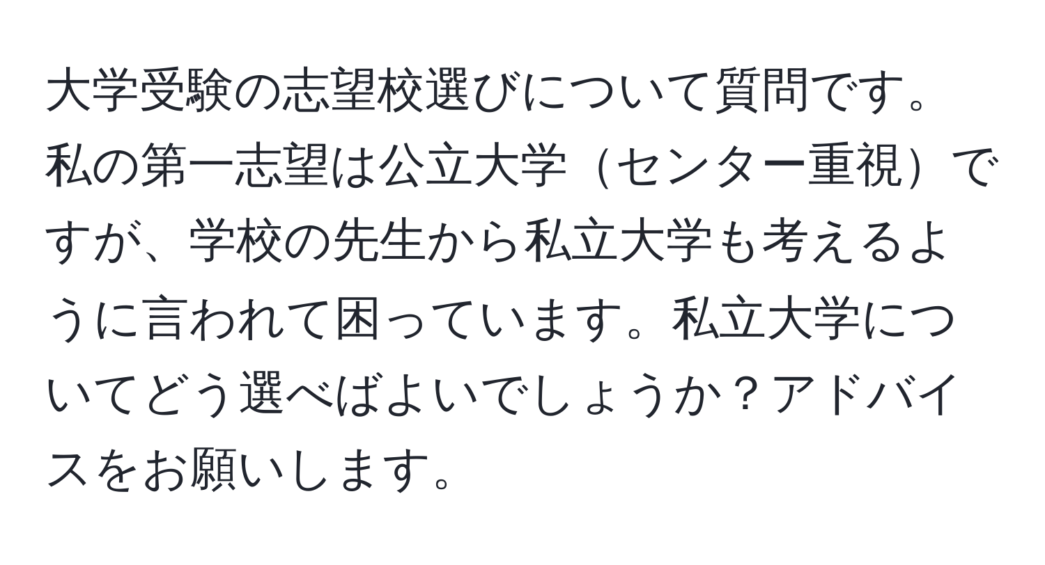 大学受験の志望校選びについて質問です。私の第一志望は公立大学センター重視ですが、学校の先生から私立大学も考えるように言われて困っています。私立大学についてどう選べばよいでしょうか？アドバイスをお願いします。