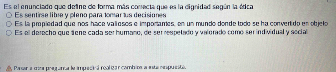 Es el enunciado que define de forma más correcta que es la dignidad según la ética
Es sentirse libre y pleno para tomar tus decisiones
Es la propiedad que nos hace valiosos e importantes, en un mundo donde todo se ha convertido en objeto
Es el derecho que tiene cada ser humano, de ser respetado y valorado como ser individual y social
Pasar a otra pregunta le impedirá realizar cambios a esta respuesta.