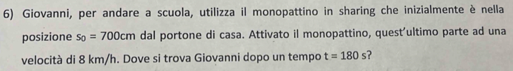 Giovanni, per andare a scuola, utilizza il monopattino in sharing che inizialmente è nella 
posizione s_0=700cm dal portone di casa. Attivato il monopattino, quest'ultimo parte ad una 
velocità di 8 km/h. Dove si trova Giovanni dopo un tempo t=180s ?