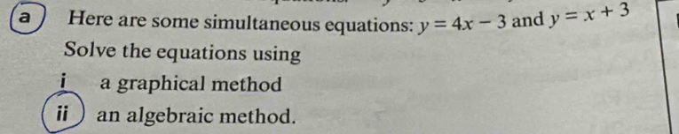 a ) Here are some simultaneous equations: y=4x-3 and y=x+3
Solve the equations using
i a graphical method
ii)an algebraic method.