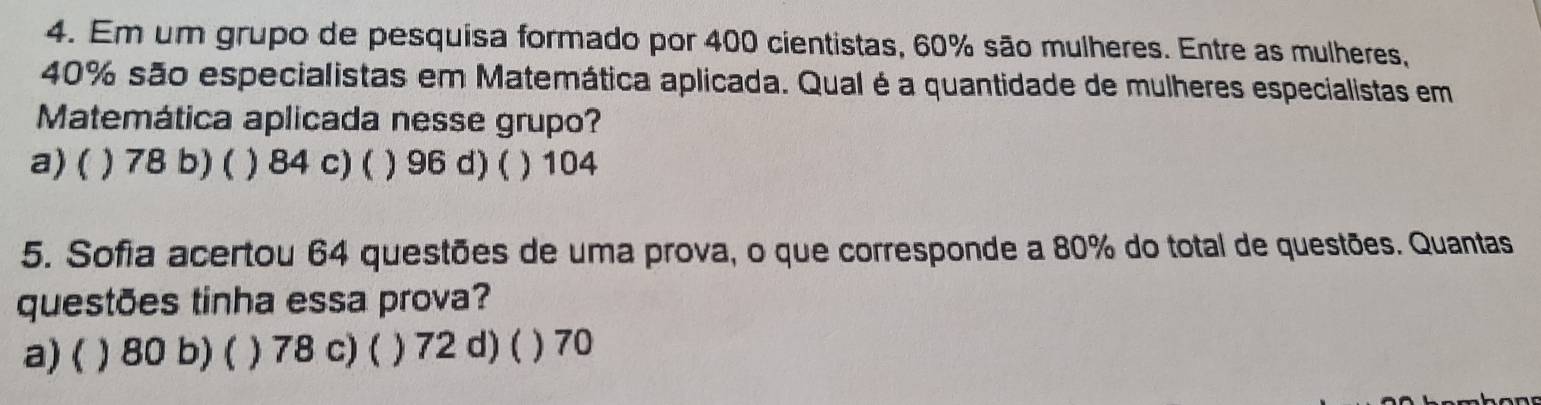 Em um grupo de pesquisa formado por 400 cientistas, 60% são mulheres. Entre as mulheres,
40% são especialistas em Matemática aplicada. Qual é a quantidade de mulheres especialistas em
Matemática aplicada nesse grupo?
a)( ) 78 b) ( ) 84 c) ( ) 96 d) ( ) 104
5. Sofia acertou 64 questões de uma prova, o que corresponde a 80% do total de questões. Quantas
questões tinha essa prova?
a) ( ) 80 b) ( ) 78 c) ( ) 72 d) ( ) 70