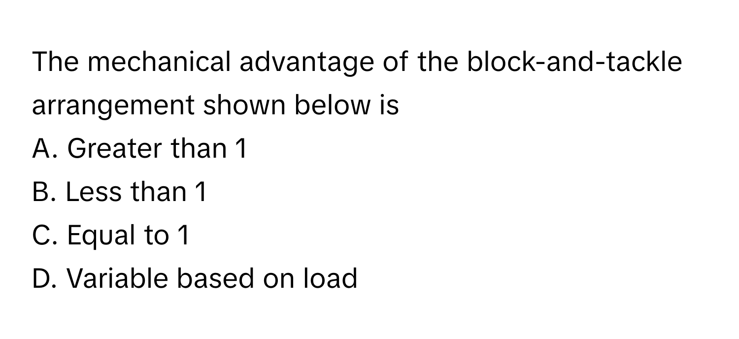 The mechanical advantage of the block-and-tackle arrangement shown below is

A. Greater than 1 
B. Less than 1 
C. Equal to 1 
D. Variable based on load