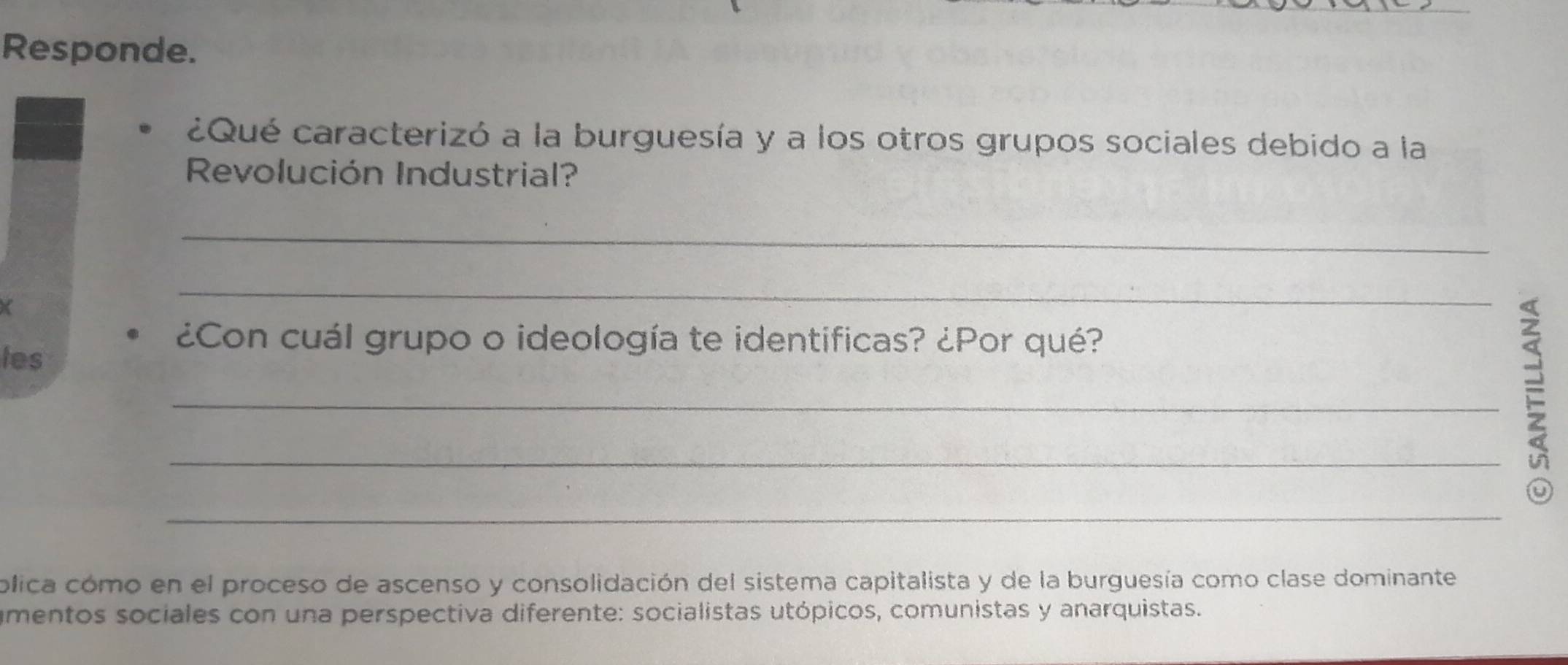 Responde. 
¿Qué caracterizó a la burguesía y a los otros grupos sociales debido a la 
Revolución Industrial? 
_ 
_ 
¿Con cuál grupo o ideología te identificas? ¿Por qué? 
les 
_ 
_ 
U 
_ 
plica cómo en el proceso de ascenso y consolidación del sistema capitalista y de la burguesía como clase dominante 
amentos sociales con una perspectiva diferente: socialistas utópicos, comunistas y anarquistas.