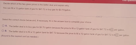 Decide which of the two given prices is the better deal and explain why.
You can fill a 12-gallon tank of gas for $47.72 or buy gas for $3.70/gailen.
Select the correct choice below and, if necessary, fill in the answer box to complete your choice
A. The better deal is to buy gas for $3.70/gallon because the price to fill a 12-galion tank of gas for $47.72 is $□ per gallon.
B. The better deal is to fill a 12-galion tank for $47.72 because the price to fill a 12-gallon tank of gas for $47 72 is beginarrayr 5□  5□ endarray per galon.
(Round to the nearest cent as needed.)