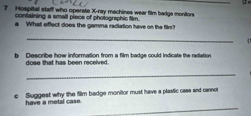 (2π 
7 Hospital staff who operate X -ray machines wear film badge monitors 
containing a small piece of photographic film. 
a What effect does the gamma radiation have on the film? 
_ 
b Describe how information from a film badge could indicate the radiation 
dose that has been received. 
_ 
c Suggest why the film badge monitor must have a plastic case and cannot 
have a metal case. 
_