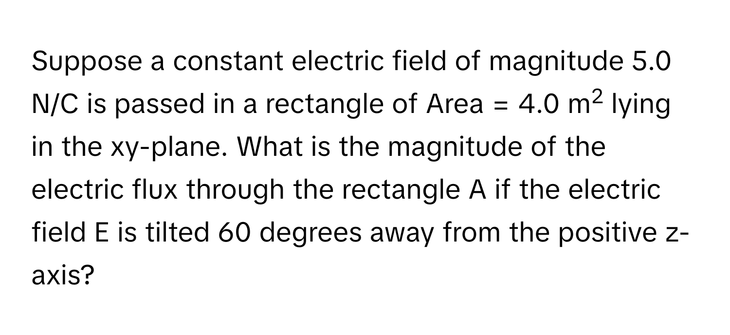 Suppose a constant electric field of magnitude 5.0 N/C is passed in a rectangle of Area = 4.0 m2 lying in the xy-plane. What is the magnitude of the electric flux through the rectangle A if the electric field E is tilted 60 degrees away from the positive z-axis?