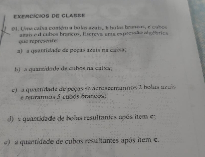 exercícios de Classe 
01. Uma caíxa contém a bolas azuis, b holas brancas, e cubos 
azuis e d cubos brancos, Escreva uma expressão algébrica 
que réprésente: 
a) a quantidade de peças azuis na caixa; 
b) a quantidade de cubos na caixa; 
c) a quantidade de peças se acrescentarmos 2 bolas azuis 
e retirarmos 5 cubos brancos; 
d) a quantidade de bolas resultantes após item e; 
e) a quantidade de cubos resultantes após item c.