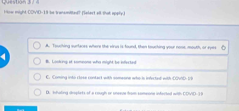 How might COVID-19 be transmitted? (Select all that apply.)
A. Touching surfaces where the virus is found, then touching your nose, mouth, or eyes
B. Looking at someone who might be infected
C. Coming into close contact with someone who is infected with COVID-19
D. Inhaling droplets of a cough or sneeze from someone infected with COVID-19