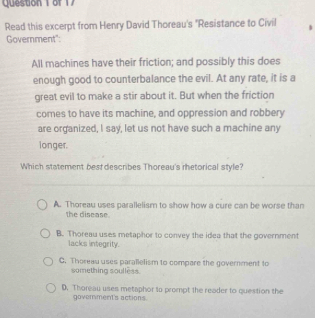 Question 1of 17
Read this excerpt from Henry David Thoreau's "Resistance to Civil
Government"
All machines have their friction; and possibly this does
enough good to counterbalance the evil. At any rate, it is a
great evil to make a stir about it. But when the friction
comes to have its machine, and oppression and robbery
are organized, I say, let us not have such a machine any
longer.
Which statement best describes Thoreau's rhetorical style?
A. Thoreau uses parallelism to show how a cure can be worse than
the disease.
B. Thoreau uses metaphor to convey the idea that the government
lacks integrity.
C. Thoreau uses parallelism to compare the government to
something soulless.
D. Thoreau uses metaphor to prompt the reader to question the
government's actions.