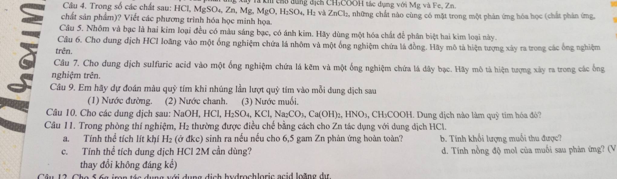 Ty Tà kh chổ dung dịch CH₃COOH tác dụng với Mg và Fe, Zn.
Câu 4. Trong số các chất sau: HCl, Mg SO_4,Zn,Mg,MgO,H_2SO_4, H₂ và ZnCl_2 , những chất nào cùng có mặt trong một phản ứng hóa học (chất phản ứng,
chất sản phẩm)? Viết các phương trình hóa học minh họa.
Câu 5. Nhôm và bạc là hai kim loại đều có màu sáng bạc, có ánh kim. Hãy dùng một hóa chất để phân biệt hai kim loại này.
Câu 6. Cho dung dịch HCl loãng vào một ống nghiệm chứa lá nhôm và một ống nghiệm chứa lá đồng. Hãy mô tả hiện tượng xảy ra trong các ống nghiệm
trên.
Câu 7. Cho dung dịch sulfuric acid vào một ống nghiệm chứa lá kẽm và một ống nghiệm chứa lá dây bạc. Hãy mô tả hiện tượng xảy ra trong các ống
nghiệm trên.
Câu 9. Em hãy dự đoán màu quỳ tím khi nhúng lần lượt quỳ tím vào mỗi dung dịch sau
(1) Nước đường. (2) Nước chanh. (3) Nước muối.
Câu 10. Cho các dung dịch sau: NaOH, HCl,H_2SO_4,KCl,Na_2CO_3,Ca(OH)_2,HNO_3 3, CH₃COOH. Dung dịch nào làm quỳ tím hóa đỏ?
Câu 11. Trong phòng thí nghiệm, H₂ thường được điều chế bằng cách cho Zn tác dụng với dung dịch HCl.
a. Tính thể tích lít khí H₂ (ở đkc) sinh ra nếu nếu cho 6,5 gam Zn phản ứng hoàn toàn? b. Tính khối lượng muối thu được?
c. Tính thể tích dung dịch HCl 2M cần dùng? d. Tính nồng độ mol của muối sau phản ứng? (V
thay đổi không đáng kể)
en   é a  d u n  g v ớ i  d u n g  d i   h  hydrochloric  a  c i d loãn  g