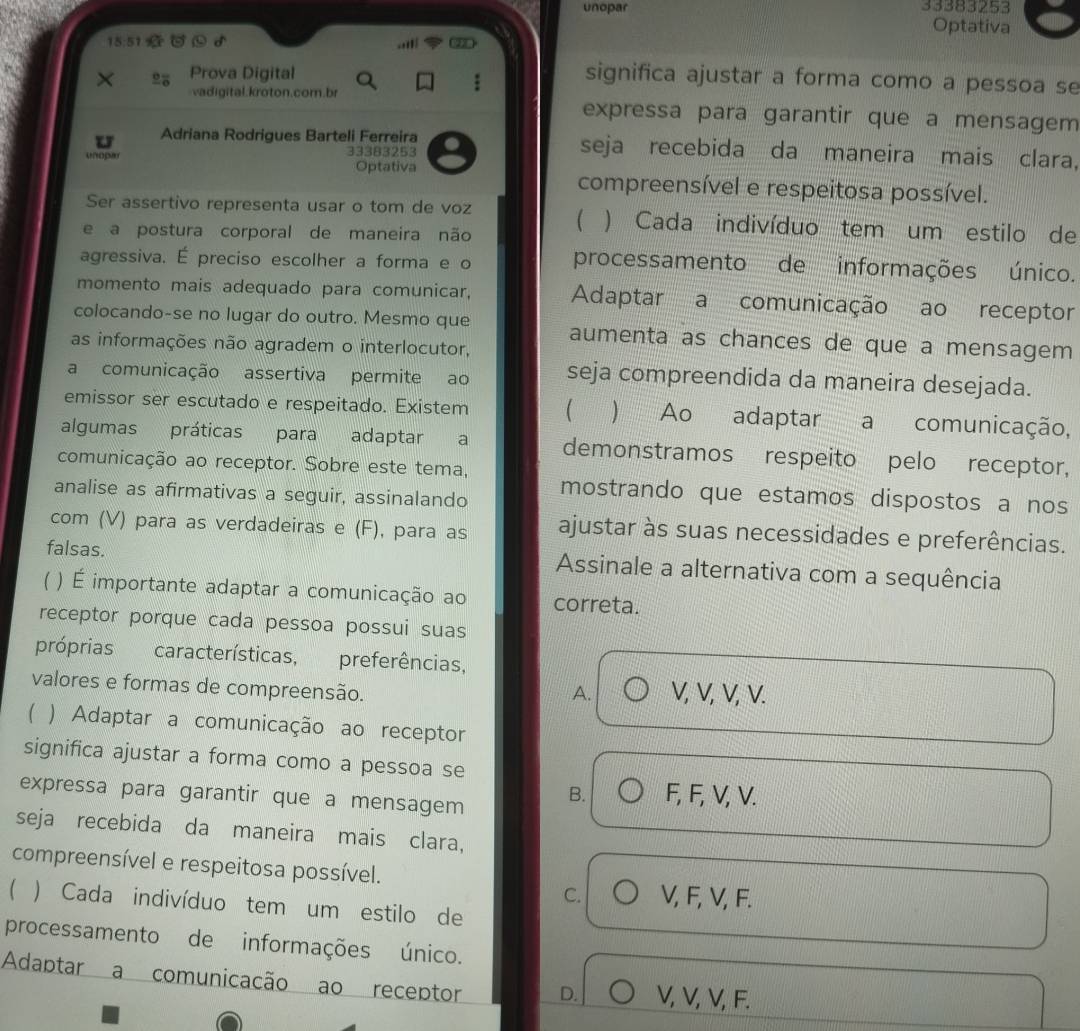 unopar 33383253
Optativa
15:51
Prova Digital
significa ajustar a forma como a pessoa se
vadigital.kroton.com.br
expressa para garantir que a mensagem
U Adriana Rodrigues Barteli Ferreira seja recebida da maneira mais clara,
unopar 33383253
Optativa
compreensível e respeitosa possível.
Ser assertivo representa usar o tom de voz  ) Cada indivíduo tem um estilo de

e a postura corporal de maneira não
agressiva. É preciso escolher a forma e o processamento de informações único.
momento mais adequado para comunicar, Adaptar a comunicação ao receptor
colocando-se no lugar do outro. Mesmo que aumenta as chances de que a mensagem 
as informações não agradem o interlocutor,
a comunicação assertiva permite ao seja compreendida da maneira desejada.
emissor ser escutado e respeitado. Existem  ) Ao adaptar a comunicação,
algumas práticas para adaptar a demonstramos respeito pelo receptor,
comunicação ao receptor. Sobre este tema,
analise as afirmativas a seguir, assinalando mostrando que estamos dispostos a nos
com (V) para as verdadeiras e (F), para as ajustar às suas necessidades e preferências.
falsas. Assinale a alternativa com a sequência
) É importante adaptar a comunicação ao correta.
receptor porque cada pessoa possui suas
próprias características, preferências,
valores e formas de compreensão. V, V, V, V.
A.
 ) Adaptar a comunicação ao receptor
significa ajustar a forma como a pessoa se
expressa para garantir que a mensagem
B. F, F, V, V.
seja recebida da maneira mais clara,
compreensível e respeitosa possível.
C. V, F, V, F.
) Cada indivíduo tem um estilo de
processamento de informações único.
Adaptar a comunicação ao receptor D. V, V, V, F.