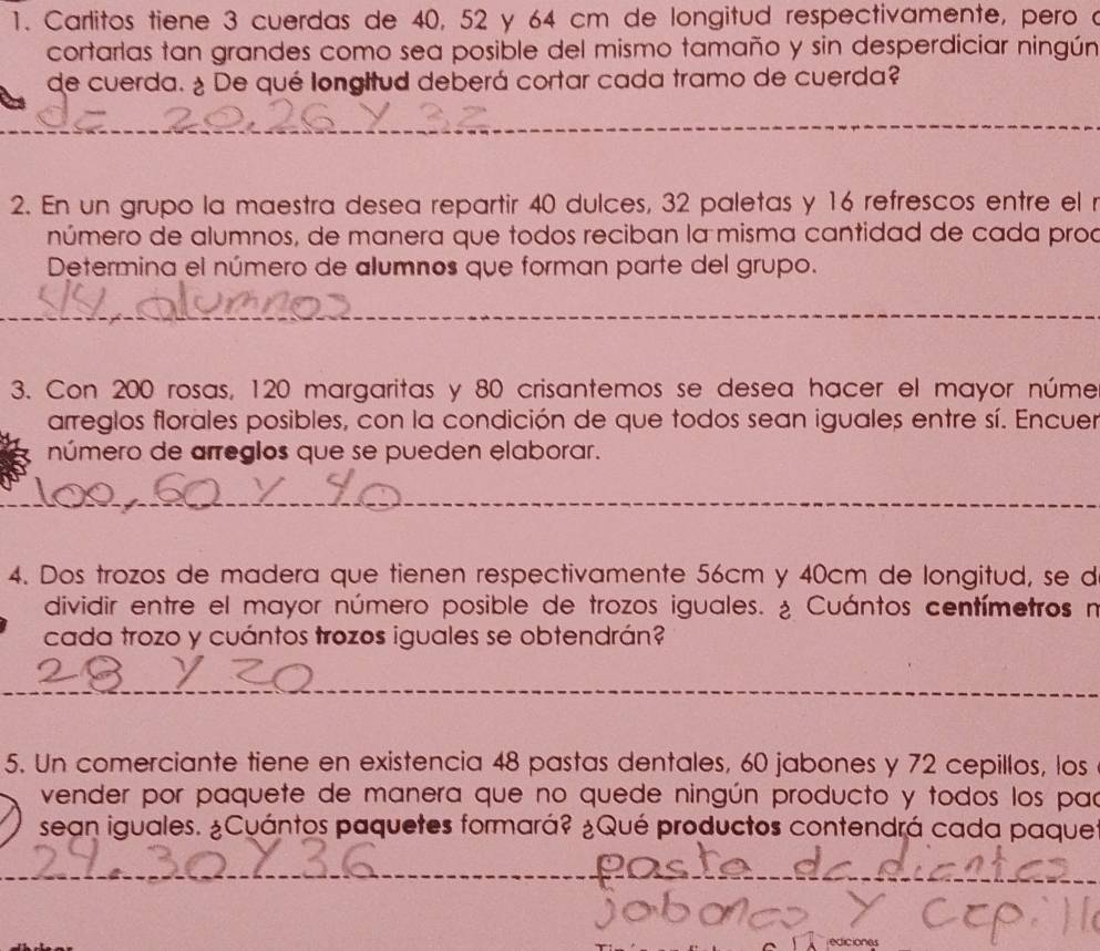 Carlitos tiene 3 cuerdas de 40, 52 y 64 cm de longitud respectivamente, pero a 
cortarlas tan grandes como sea posible del mismo tamaño y sin desperdiciar ningún 
de cuerda. ¿ De qué longitud deberá cortar cada tramo de cuerda? 
_ 
_ 
2. En un grupo la maestra desea repartir 40 dulces, 32 paletas y 16 refrescos entre el r 
número de alumnos, de manera que todos reciban la misma cantidad de cada proa 
Determina el número de alumnos que forman parte del grupo. 
_ 
3. Con 200 rosas, 120 margaritas y 80 crisantemos se desea hacer el mayor núme 
arreglos florales posibles, con la condición de que todos sean iguales entre sí. Encuer 
número de arreglos que se pueden elaborar. 
_ 
4. Dos trozos de madera que tienen respectivamente 56cm y 40cm de longitud, se d 
dividir entre el mayor número posible de trozos iguales. ¿ Cuántos centímetros n 
cada trozo y cuántos trozos iguales se obtendrán? 
_ 
_ 
5. Un comerciante tiene en existencia 48 pastas dentales, 60 jabones y 72 cepillos, los 
vender por paquete de manera que no quede ningún producto y todos los pac 
sean iguales. ¿Cuántos paquetes formará? ¿Qué productos contendrá cada paques 
_