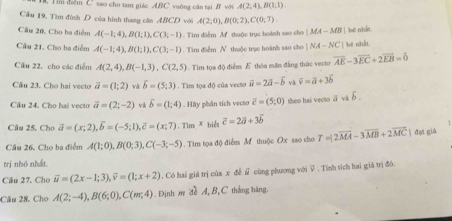 Tim điễm C sao cho tam giác ABC vuông cân tại B với A(2;4),B(1;1).
Cầu 19. Tìm đỉnh D của hình thang cân ABCD với A(2;0),B(0;2),C(0;7).
Câu 20. Cho ba điểm A(-1;4),B(1;1),C(3;-1). Tìm điểm M thuộc trục hoành sao cho |MA-MB| bé nhất.
Câu 21. Cho ba điểm A(-1;4),B(1;1),C(3;-1). Tim điểm N thuộc trục hoành sao cho |NA-NC| bé nhất.
Câu 22. cho các điểm A(2,4),B(-1,3),C(2,5). Tìm tọa độ điểm E thỏa mãn đẳng thức vectơ vector AE-3vector EC+2vector EB=vector 0
Câu 23. Cho hai vectơ vector a=(1;2) và vector b=(5;3). Tìm tọa độ của vectơ vector u=2vector a-vector b và vector v=vector a+3vector b
Câu 24. Cho hai vectơ vector a=(2;-2) và vector b=(1;4). Hãy phân tích vectơ vector c=(5;0) theo hai vecto vector a và vector b.
Câu 25. Cho vector a=(x;2),vector b=(-5;1),vector c=(x;7). Tìm x biết vector c=2vector a+3vector b
Câu 26. Cho ba điểm A(1;0),B(0;3),C(-3;-5). Tìm tọa độ điểm M thuộc Ox sao cho T=|2vector MA-3vector MB+2vector MC | đạt giá
trị nhỏ nhất.
Câu 27. Cho vector u=(2x-1;3),vector v=(1;x+2). Có hai giá trị của x đề vector u cùng phương với vector v. Tính tích hai giá trị đó.
Câu 28. Cho A(2;-4),B(6;0),C(m;4). Định m đề A, B,C thắng hàng.