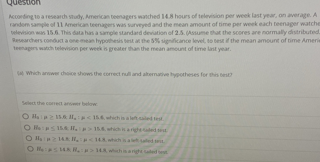 Question
According to a research study, American teenagers watched 14.8 hours of television per week last year, on average. A
random sample of 11 American teenagers was surveyed and the mean amount of time per week each teenager watche
television was 15.6. This data has a sample standard deviation of 2.5. (Assume that the scores are normally distributed.
Researchers conduct a one-mean hypothesis test at the 5% significance level, to test if the mean amount of time Ameri
teenagers watch television per week is greater than the mean amount of time last year.
(a) Which answer choice shows the correct null and alternative hypotheses for this test?
Select the correct answer below:
H_0:mu ≥ 15.6; H_a:mu <15.6 , which is a left-tailed test.
H_0:mu ≤ 15.6; H_a:mu >15.6 , which is a right-tailed test.
H_0:mu ≥ 14.8; H_a:mu <14.8 , which is a left-tailed test.
H_0:mu ≤ 14.8; H_a:mu >14.8 , which is a right-tailed test.