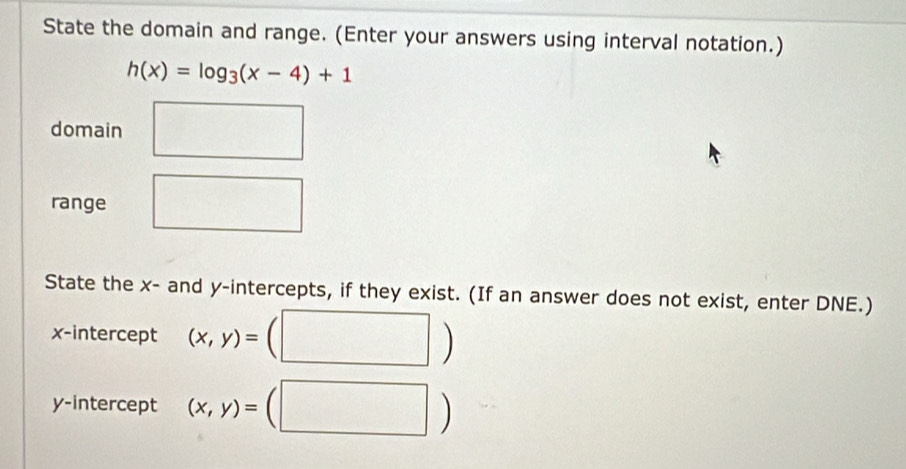 State the domain and range. (Enter your answers using interval notation.)
h(x)=log _3(x-4)+1
domain 
range 
State the x - and y-intercepts, if they exist. (If an answer does not exist, enter DNE.) 
x-intercept (x,y)=
^·  
y-intercept (x,y)=