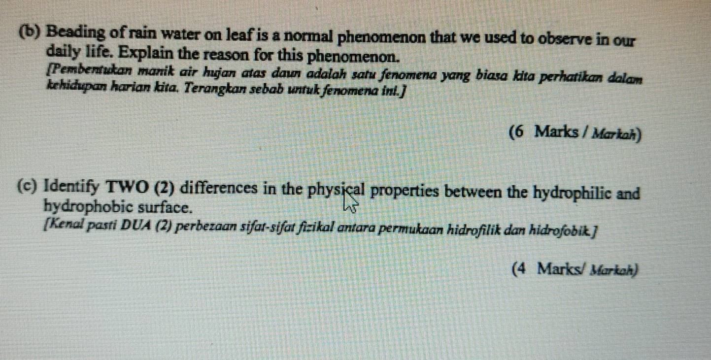 Beading of rain water on leaf is a normal phenomenon that we used to observe in our 
daily life. Explain the reason for this phenomenon. 
[Pembentukan manik air hujan atas daun adalah satu fenomena yang biasa kita perhatikan dalam 
kehidupan harian kita. Terangkan sebab untuk fenomena ini.] 
(6 Marks / Markah) 
(c) Identify TWO (2) differences in the physical properties between the hydrophilic and 
hydrophobic surface. 
[Kenal pasti DUA (2) perbezaan sifat-sifat fizikal antara permukaan hidrofilik dan hidrofobik.] 
(4 Marks/ Markah)