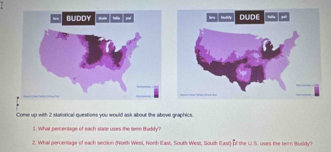 Come up with 2 statistical questions you would ask about the above graphics. 
1. What percentage of each state uses the term Buddy? 
2. What percentage of each section (North West, North East, South West, South East) of the U.S. uses the term Buddy?