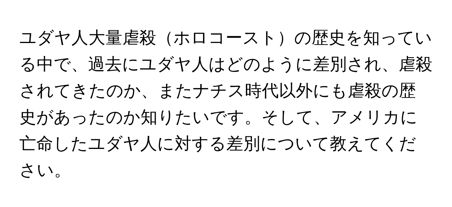 ユダヤ人大量虐殺ホロコーストの歴史を知っている中で、過去にユダヤ人はどのように差別され、虐殺されてきたのか、またナチス時代以外にも虐殺の歴史があったのか知りたいです。そして、アメリカに亡命したユダヤ人に対する差別について教えてください。