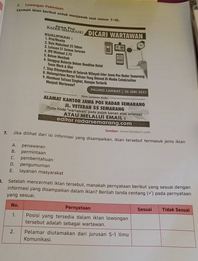 Lowongan Pekerjaan
Cermati iklan berikut untuk menjawab soal nomor 7-10.
Jawa Pos
Radär Semärang DICARI WARTAWAN
KUALIFIKASI ： 1. Pria/Wanita
2. Usia Maksimal 25 Tahun
3. Lulusan Sí Semua Jurusan
4. IPK Minimal 2.75
5. Belum Menikah
6. Sanggup Bekerja Dalam Deadline Ketat
Team Work & Ulet
7. Siap Ditempatkan di Seluruh Wilayah Edar Jawa Pos Radar Semarang
8. Melampirkan Karya Tulisan Yang Dimuat Di Media Cetak/online
9. Membuat Tulisan Singkat, Kenapa Tertarik
Menjadi Wartawan?
PALING LAMBAT | 26 JUNI 2021
Kirim Lamaran Anda:
ALAMAT KANTOR JAWA POS RADAR SEMARANG
JL. VETERAN 55 SEMARANG
(Tulis Kode "wartawan" pada pojok kanan atas amplop)
atau mélalui email :
editor radarsemarang.com
Sumber: www.halokarir.com
7. Jika dilihat dari isi informasi yang disampaikan, iklan tersebut termasuk jenis iklan
A. penawaran
B. permintaan
C. pemberitahuan
D. pengumuman
E. layanan masyarakat
. Setelah mencermati iklan tersebut, manakah pernyataan berikut yang sesuai dengan
informasi yang disampaikan dalam iklan? Berilah tanda centang (✔) pada pernyataan
yang sesuai.