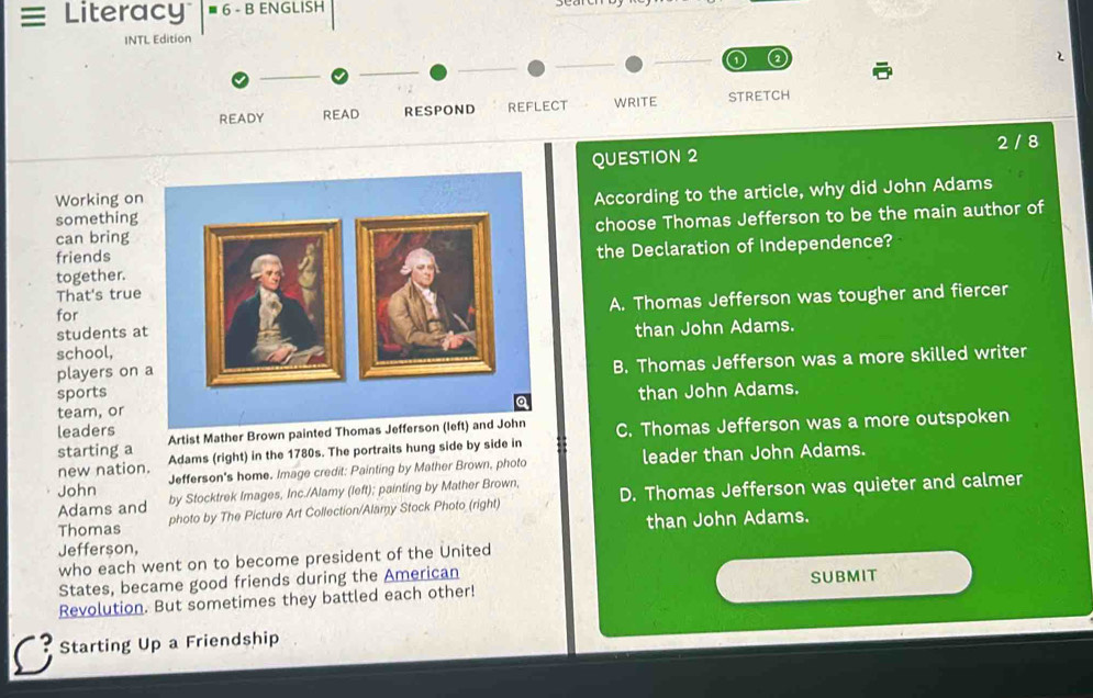 = Literacy ≡ 6 - B ENGLISH
INTL Edition
2
2
READY READ RESPOND REFLECT WRITE STRETCH
QUESTION 2 2 / 8
Working on
somethingAccording to the article, why did John Adams
can bring choose Thomas Jefferson to be the main author of
friends
together.the Declaration of Independence?
That's true
students atA. Thomas Jefferson was tougher and fiercer
for
than John Adams.
school,
sportsB. Thomas Jefferson was a more skilled writer
players on 
team, orthan John Adams.
Artist Mather Brown painted Thomas Jeffer C. Thomas Jefferson was a more outspoken
leaders
starting a Adams (right) in the 1780s. The portraits hung side by side in
new nation.
John Jefferson's home. Image credit: Painting by Mather Brown, photo leader than John Adams.
Adams and by Stocktrek Images, Inc./Alamy (left); painting by Mather Brown,
Thomas photo by The Picture Art Collection/Alamy Stock Photo (right) D. Thomas Jefferson was quieter and calmer
Jefferson, than John Adams.
who each went on to become president of the United
States, became good friends during the American
Revolution. But sometimes they battled each other! SUBMIT
Starting Up a Friendship