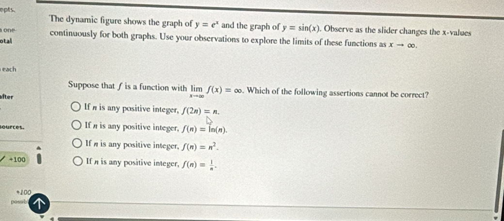 npts.
The dynamic figure shows the graph of y=e^x and the graph of y=sin (x). Observe as the slider changes the x -values
one continuously for both graphs. Use your observations to explore the limits of these functions as xto ∈fty. 
otal
each
Suppose that ƒ is a function with limlimits _xto ∈fty f(x)=∈fty. Which of the following assertions cannot be correct?
fter
If is any positive integer, f(2n)=n. 
sources. If is any positive integer, f(n)=ln (n).
If is any positive integer, f(n)=n^2.
+100 If is any positive integer, f(n)= 1/n .
+100
possib