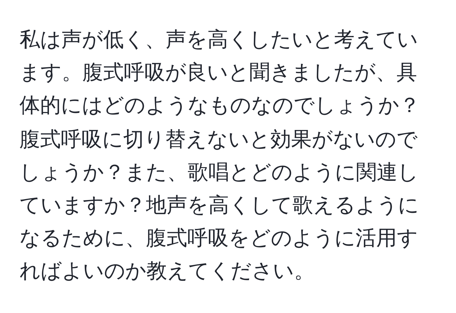 私は声が低く、声を高くしたいと考えています。腹式呼吸が良いと聞きましたが、具体的にはどのようなものなのでしょうか？腹式呼吸に切り替えないと効果がないのでしょうか？また、歌唱とどのように関連していますか？地声を高くして歌えるようになるために、腹式呼吸をどのように活用すればよいのか教えてください。