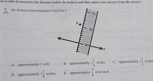 se a ruler to measure the distance below (in inches) and then select your answer from the choices.
(21) 7 the distance between point P and line
A. approximately 1 inch B. approximately 1 3/4  inches C. approximately 1 1/2  inches
D. approximately 1 1/8  inches E. approximately  7/8  of an inch