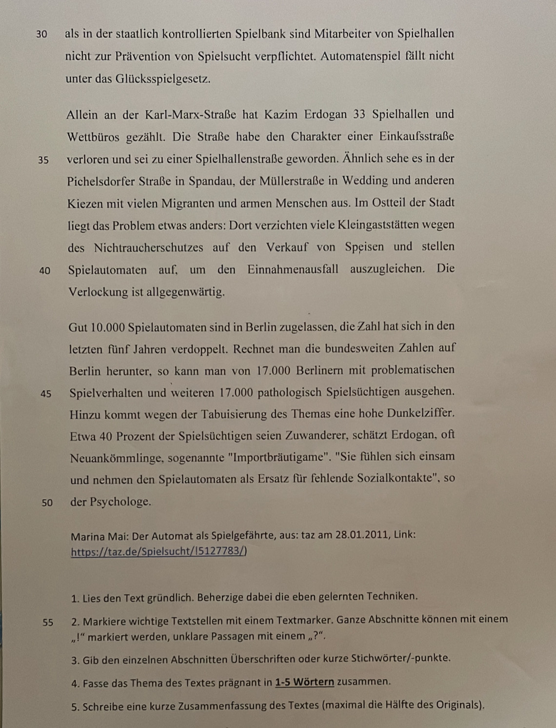 als in der staatlich kontrollierten Spielbank sind Mitarbeiter von Spielhallen
nicht zur Prävention von Spielsucht verpflichtet. Automatenspiel fällt nicht
unter das Glücksspielgesetz.
Allein an der Karl-Marx-Straße hat Kazim Erdogan 33 Spielhallen und
Wettbüros gezählt. Die Straße habe den Charakter einer Einkaufsstraße
35 verloren und sei zu einer Spielhallenstraße geworden. Ähnlich sehe es in der
Pichelsdorfer Straße in Spandau, der Müllerstraße in Wedding und anderen
Kiezen mit vielen Migranten und armen Menschen aus. Im Ostteil der Stadt
liegt das Problem etwas anders: Dort verzichten viele Kleingaststätten wegen
des Nichtraucherschutzes auf den Verkauf von Speisen und stellen
40 Spielautomaten auf, um den Einnahmenausfall auszugleichen. Die
Verlockung ist allgegenwärtig.
Gut 10.000 Spielautomaten sind in Berlin zugelassen, die Zahl hat sich in den
letzten fünf Jahren verdoppelt. Rechnet man die bundesweiten Zahlen auf
Berlin herunter, so kann man von 17.000 Berlinern mit problematischen
45 Spielverhalten und weiteren 17.000 pathologisch Spielsüchtigen ausgehen.
Hinzu kommt wegen der Tabuisierung des Themas eine hohe Dunkelziffer.
Etwa 40 Prozent der Spielsüchtigen seien Zuwanderer, schätzt Erdogan, oft
Neuankömmlinge, sogenannte "Importbräutigame". "Sie fühlen sich einsam
und nehmen den Spielautomaten als Ersatz für fehlende Sozialkontakte', so
50 der Psychologe.
Marina Mai: Der Automat als Spielgefährte, aus: taz am 28.01.2011, Link:
https://taz.de/Spielsucht/!5127783/)
1. Lies den Text gründlich. Beherzige dabei die eben gelernten Techniken.
55 2. Markiere wichtige Textstellen mit einem Textmarker. Ganze Abschnitte können mit einem
,1'' markiert werden, unklare Passagen mit einem ,, ?''.
3. Gib den einzelnen Abschnitten Überschriften oder kurze Stichwörter/-punkte.
4. Fasse das Thema des Textes prägnant in 1-5 Wörtern zusammen.
5. Schreibe eine kurze Zusammenfassung des Textes (maximal die Hälfte des Originals).