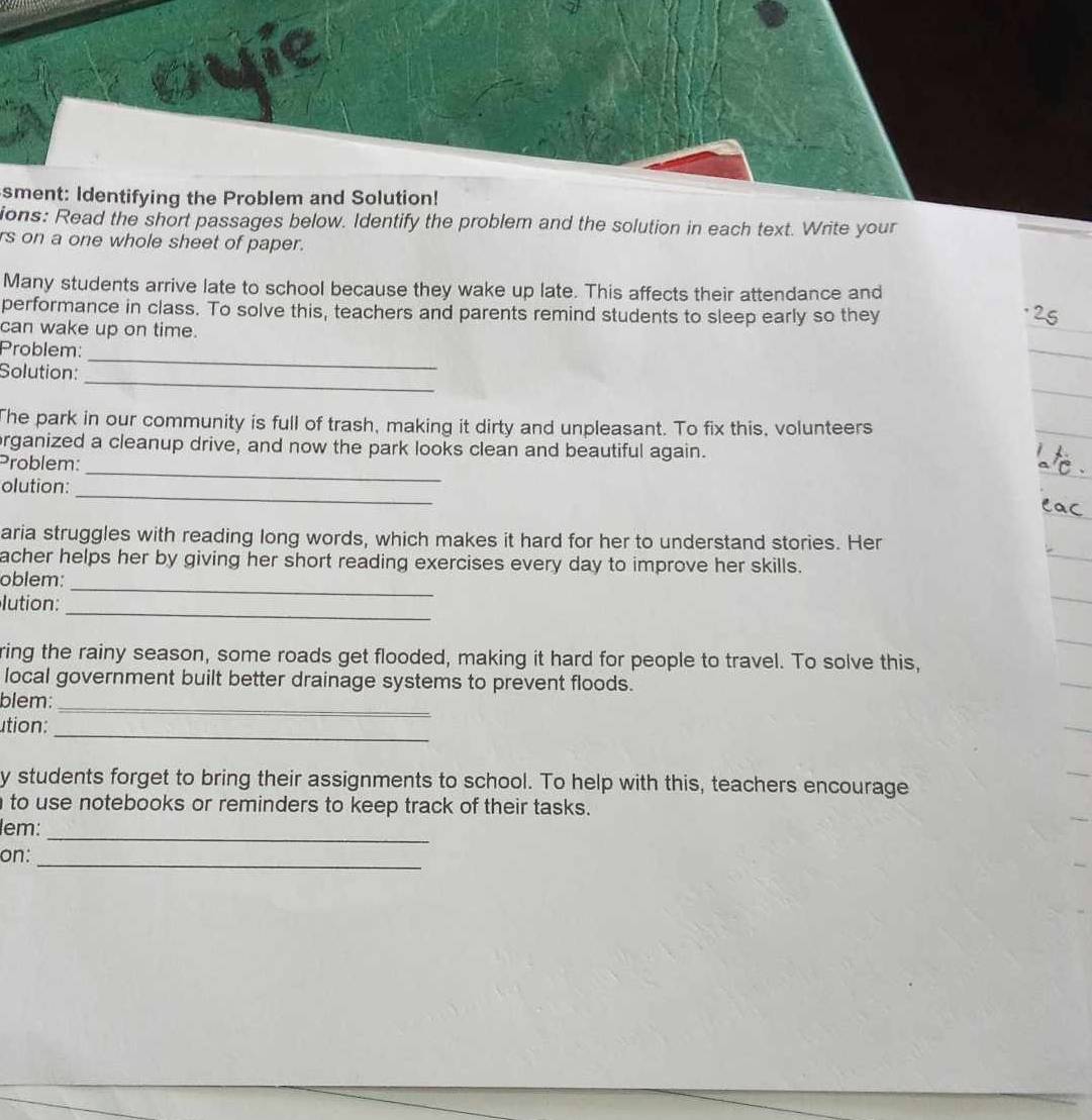 sment: Identifying the Problem and Solution! 
ions: Read the short passages below. Identify the problem and the solution in each text. Write your 
rs on a one whole sheet of paper. 
Many students arrive late to school because they wake up late. This affects their attendance and 
performance in class. To solve this, teachers and parents remind students to sleep early so they 
can wake up on time. 
Problem: 
_ 
Solution: 
_ 
The park in our community is full of trash, making it dirty and unpleasant. To fix this, volunteers 
_ 
rganized a cleanup drive, and now the park looks clean and beautiful again. 
Problem: 
_ 
olution: 
aria struggles with reading long words, which makes it hard for her to understand stories. Her 
acher helps her by giving her short reading exercises every day to improve her skills. 
_ 
oblem: 
_ 
lution: 
ring the rainy season, some roads get flooded, making it hard for people to travel. To solve this, 
local government built better drainage systems to prevent floods. 
blem: 
_ 
_ 
ution: 
y students forget to bring their assignments to school. To help with this, teachers encourage 
to use notebooks or reminders to keep track of their tasks. 
_ 
lem: 
_ 
on: