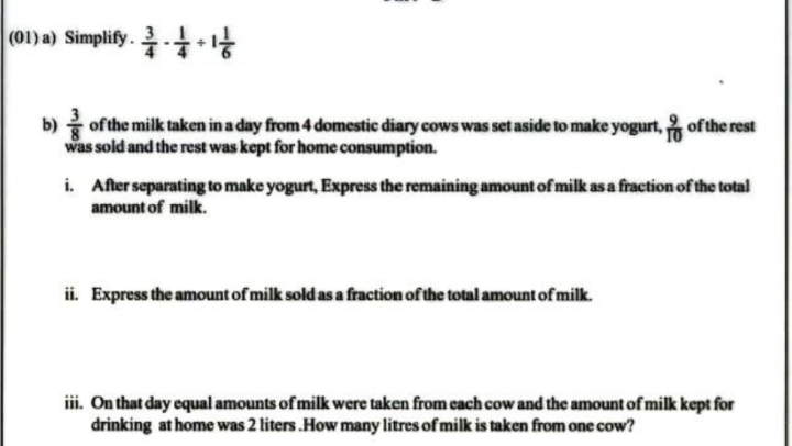 (01) a) Simplify .  3/4 - 1/4 / 1 1/6 
b)  3/8  of the milk taken in a day from 4 domestic diary cows was set aside to make yogurt,  9/10  of the rest 
was sold and the rest was kept for home consumption. 
i. After separating to make yogurt, Express the remaining amount of milk as a fraction of the total 
amount of milk. 
ii. Express the amount of milk sold as a fraction of the total amount of milk. 
iii. On that day equal amounts of milk were taken from each cow and the amount of milk kept for 
drinking at home was 2 liters.How many litres of milk is taken from one cow?