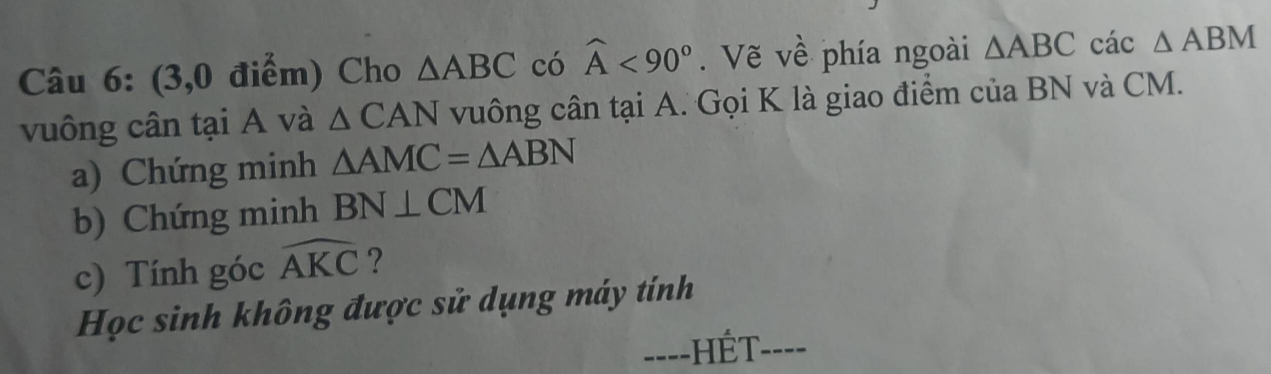 (3,0 điểm) Cho △ ABC có widehat A<90°. Vẽ về phía ngoài △ ABC các △ ABM
vuông cân tại A và △ CAN vuông cân tại A. Gọi K là giao điểm của BN và CM. 
a) Chứng minh △ AMC=△ ABN
b) Chứng minh BN⊥ CM
c) Tính góc widehat AKC ? 
Học sinh không được sử dụng máy tính 
==--HÉT----