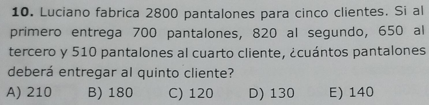 Luciano fabrica 2800 pantalones para cinco clientes. Si al
primero entrega 700 pantalones, 820 al segundo, 650 al
tercero y 510 pantalones al cuarto cliente, ¿cuántos pantalones
deberá entregar al quinto cliente?
A) 210 B) 180 C) 120 D) 130 E) 140