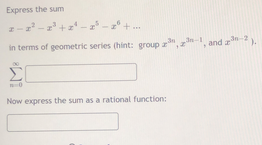 Express the sum
x-x^2-x^3+x^4-x^5-x^6+... 
in terms of geometric series (hint: group x^(3n), x^(3n-1) , and x^(3n-2)).
∞
0
Now express the sum as a rational function: