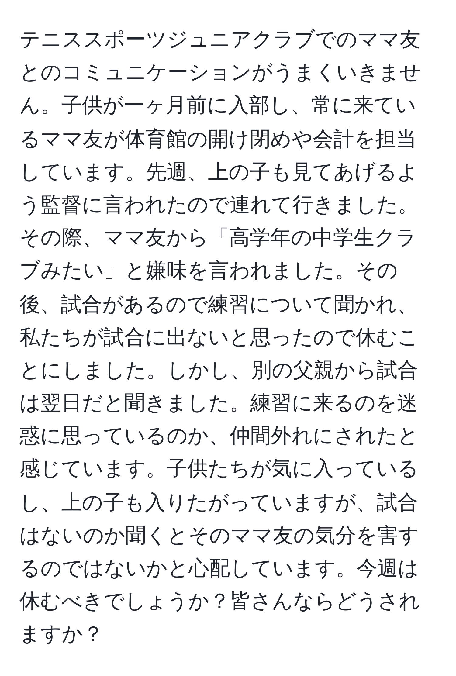 テニススポーツジュニアクラブでのママ友とのコミュニケーションがうまくいきません。子供が一ヶ月前に入部し、常に来ているママ友が体育館の開け閉めや会計を担当しています。先週、上の子も見てあげるよう監督に言われたので連れて行きました。その際、ママ友から「高学年の中学生クラブみたい」と嫌味を言われました。その後、試合があるので練習について聞かれ、私たちが試合に出ないと思ったので休むことにしました。しかし、別の父親から試合は翌日だと聞きました。練習に来るのを迷惑に思っているのか、仲間外れにされたと感じています。子供たちが気に入っているし、上の子も入りたがっていますが、試合はないのか聞くとそのママ友の気分を害するのではないかと心配しています。今週は休むべきでしょうか？皆さんならどうされますか？