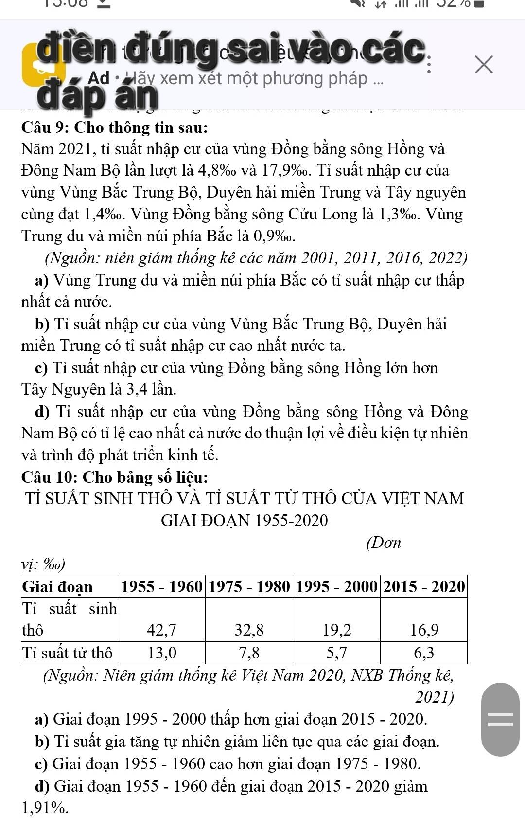 π ,π 3∠ /
điền đúng sai vào các
X
Ad ·  Mãy xem xét một phương pháp ...
đáp án
Câu 9: Cho thông tin sau:
Năm 2021, tỉ suất nhập cư của vùng Đồng bằng sông Hồng và
Đông Nam Bộ lần lượt là 4,8‰ và 17,9‰. Tỉ suất nhập cư của
Vùng Vùng Bắc Trung Bộ, Duyên hải miền Trung và Tây nguyên
cùng đạt 1,4‰. Vùng Đồng bằng sông Cửu Long là 1,3‰. Vùng
Trung du và miền núi phía Bắc là 0,9‰.
(Nguồn: niên giám thống kê các năm 2001, 2011, 2016, 2022)
a) Vùng Trung du và miền núi phía Bắc có tỉ suất nhập cư thấp
nhất cả nước.
b) Tỉ suất nhập cư của vùng Vùng Bắc Trung Bộ, Duyên hải
miền Trung có tỉ suất nhập cư cao nhất nước ta.
c) Ti suất nhập cư của vùng Đồng bằng sông Hồng lớn hơn
Tây Nguyên là 3,4 lần.
d) Tỉ suất nhập cư của vùng Đồng bằng sông Hồng và Đông
Nam Bộ có tỉ lệ cao nhất cả nước do thuận lợi về điều kiện tự nhiên
và trình độ phát triển kinh tế.
Câu 10: Cho bảng số liệu:
Tỉ sUÁT SINH THÔ vÀ Tỉ SUÁT Tử tHÔ CủA VIệT NAM
GIAI ĐOAN 1955-2020
(Đơn
(Nguồn: Niên giám thống kê Việt Nam 2020, NXB Thống kê,
2021)
a) Giai đoạn 1995 - 2000 thấp hơn giai đoạn 2015 - 2020.
b) Tỉ suất gia tăng tự nhiên giảm liên tục qua các giai đoạn.
c) Giai đoạn 1955 - 1960 cao hơn giai đoạn 1975 - 1980.
d) Giai đoạn 1955 - 1960 đến giai đoạn 2015 - 2020 giảm
1,91%.