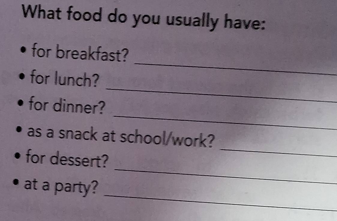 What food do you usually have: 
for breakfast? 
_ 
for lunch? 
_ 
_ 
for dinner? 
_ 
as a snack at school/work? 
_ 
for dessert? 
_ 
at a party?