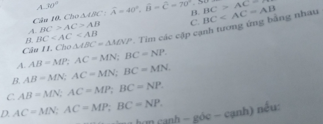 A. 30°
Câu 10. Cho △ ABC : widehat A=40°, widehat B=widehat C=70°
A. BC>AC>AB B. BC BC>AC
C.
Câu 11. Cho △ ABC=△ MNP - Tìm các cặp cạnh tương ứng bằng nhau
B. BC
A. AB=MP; AC=MN; BC=NP.
B. AB=MN; AC=MN; BC=MN.
C. AB=MN; AC=MP; BC=NP.
D. AC=MN; AC=MP; BC=NP. 
rho cạnh - góc - cạnh) nếu: