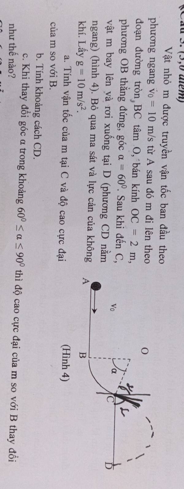 (Cầu 3. (5,0 atem) 
Vật nhỏ m được truyền vận tốc ban đầu theo 
phương ngang v_0=10m/s từ A sau đó m đi lên theo 
0 
đoạn đường tròn BC tâm O, bán kính OC=2m, 
phương OB thắng đứng, góc alpha =60°. Sau khi đến C, 
Vo 
α C 
vật m bay lên và rơi xuống tại D (phương CD nằm 
D 
ngang) (hình 4). Bỏ qua ma sát và lực cản của không A 
khí. Lấy g=10m/s^2. B 
a. Tính vận tốc của m tại C và độ cao cực đại (Hình 4) 
của m so với B. 
b. Tính khoảng cách CD. 
c. Khi thay đổi góc α trong khoảng 60°≤ alpha ≤ 90° thì độ cao cực đại của m so với B thay đổi 
như thế nào?