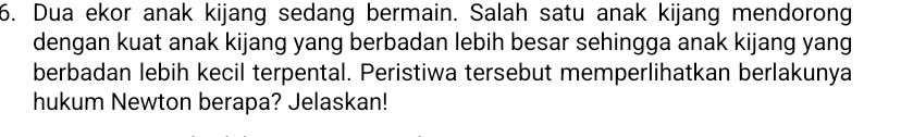 Dua ekor anak kijang sedang bermain. Salah satu anak kijang mendorong 
dengan kuat anak kijang yang berbadan lebih besar sehingga anak kijang yang 
berbadan lebih kecil terpental. Peristiwa tersebut memperlihatkan berlakunya 
hukum Newton berapa? Jelaskan!