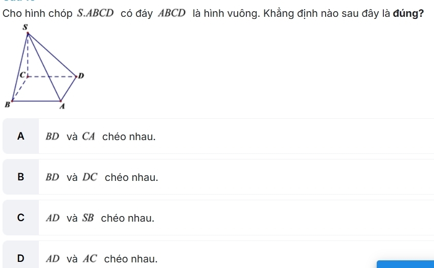 Cho hình chóp S. ABCD có đáy ABCD là hình vuông. Khẳng định nào sau đây là đúng?
A BD và CA chéo nhau.
B BD và DC chéo nhau.
C AD và SB chéo nhau.
D AD và AC chéo nhau.