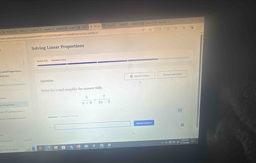 × 
Ceves Newe to 
BBelogC Cobb Cobb traenls pulcré Incite $ Clever Deltak Meltah Clever 
/www.deltarath.com/app/student/3446111/25523702/64075131f33c8710c14253a1a4238124 C [|] 
Solving Linear Proportions 
Score: 4/5 Penality: none 
y and Proportions 
11-00 AM Watch Video Show Examples 
Question 
Solve for x and simplify the answer fully. 
rtions 
ar Proportions
 5/x+9 = 7/3x-9 
ures / Proportion (Level 1) 
tures / Proportion (Level 2) Answer Attempt s out of a 
Submit Answer 
tal 
* Duran Suriel La O 
ype here to search