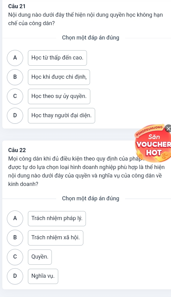 Nội dung nào dưới đây thể hiện nội dung quyền học không hạn
chế của công dân?
Chọn một đáp án đúng
A Học từ thấp đến cao.
B Học khi được chi định,
C Học theo sự ủy quyền.
D Học thay người đại diện.
#SHOPXUHUONG
Săn
VOUCHER
Câu 22
HOT
Mọi công dân khi đủ điều kiện theo quy định của pháp .
được tự do lựa chọn loại hình doanh nghiệp phù hợp là thể hiện
nội dung nào dưới đây của quyền và nghĩa vụ của công dân về
kinh doanh?
Chọn một đáp án đúng
A Trách nhiệm pháp lý.
B Trách nhiệm xã hội.
C Quyền.
D Nghĩa vụ.